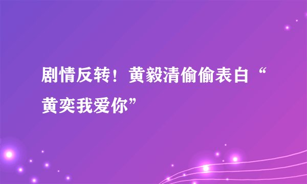 剧情反转！黄毅清偷偷表白“黄奕我爱你”