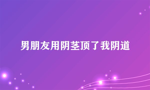 男朋友用阴茎顶了我阴道