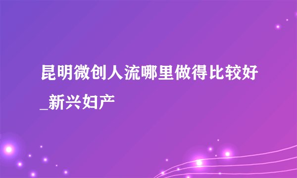 昆明微创人流哪里做得比较好_新兴妇产