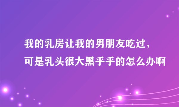 我的乳房让我的男朋友吃过，可是乳头很大黑乎乎的怎么办啊