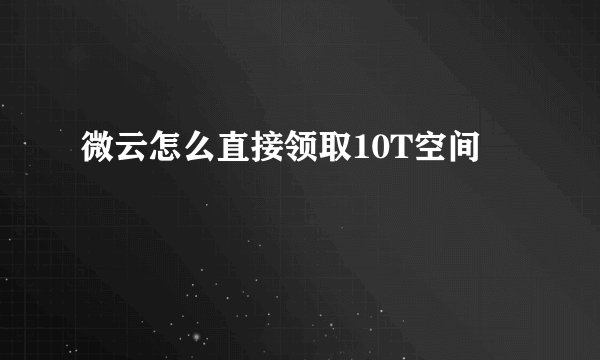 微云怎么直接领取10T空间