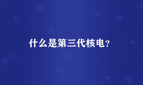 什么是第三代核电？