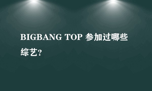 BIGBANG TOP 参加过哪些综艺？