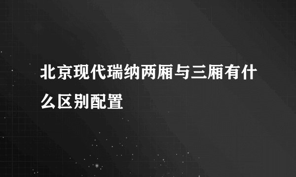 北京现代瑞纳两厢与三厢有什么区别配置