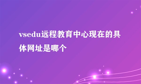 vsedu远程教育中心现在的具体网址是哪个