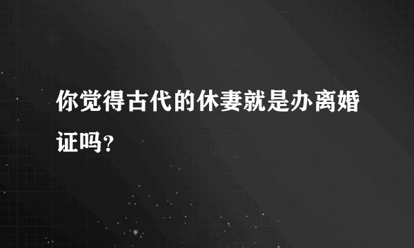 你觉得古代的休妻就是办离婚证吗？