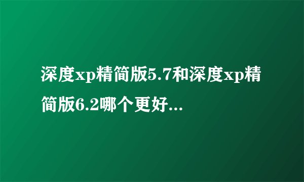 深度xp精简版5.7和深度xp精简版6.2哪个更好用一点,要在哪里下载?