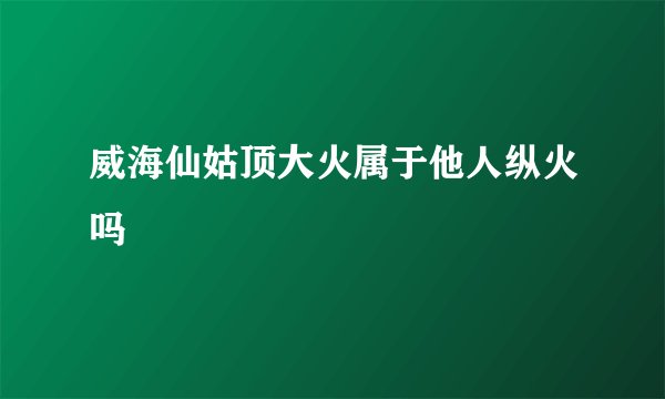 威海仙姑顶大火属于他人纵火吗