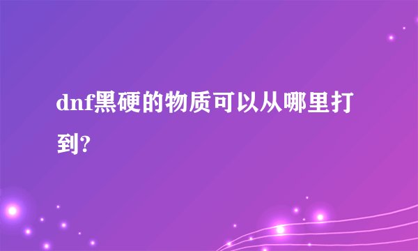 dnf黑硬的物质可以从哪里打到?