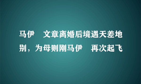 马伊琍文章离婚后境遇天差地别，为母则刚马伊琍再次起飞