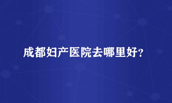 成都妇产医院去哪里好?