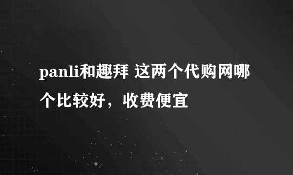 panli和趣拜 这两个代购网哪个比较好，收费便宜
