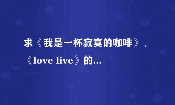 求《我是一杯寂寞的咖啡》、《love live》的歌词，谢谢！