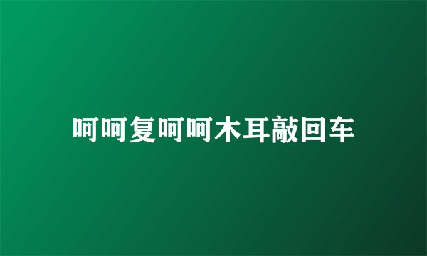 呵呵复呵呵木耳敲回车