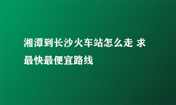 湘潭到长沙火车站怎么走 求最快最便宜路线