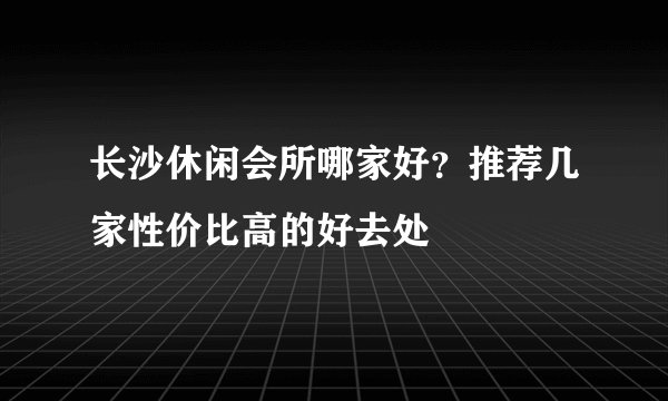 长沙休闲会所哪家好?推荐几家性价比高的好去处
