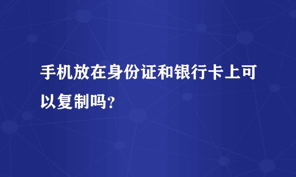 手机放在身份证和银行卡上可以复制吗?