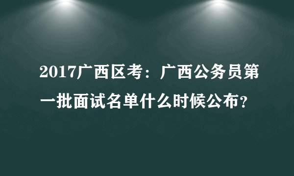2017广西区考:广西公务员第一批面试名单什么时候公布?