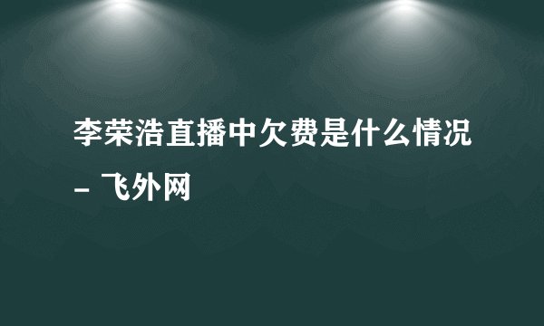 李荣浩直播中欠费是什么情况- 飞外网