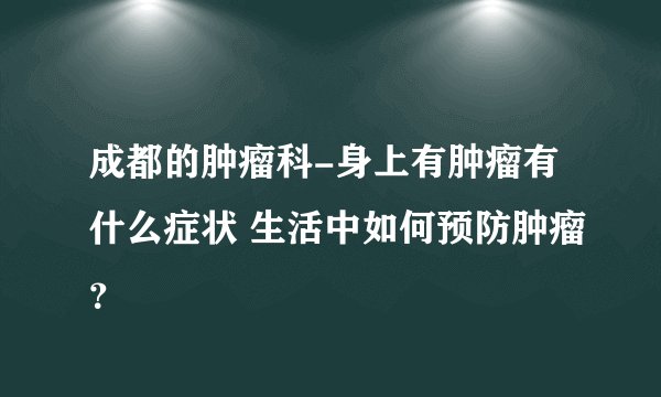 成都的肿瘤科-身上有肿瘤有什么症状 生活中如何预防肿瘤？
