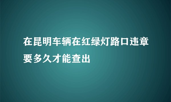 在昆明车辆在红绿灯路口违章要多久才能查出