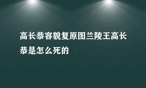 高长恭容貌复原图兰陵王高长恭是怎么死的