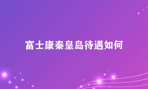 富士康秦皇岛待遇如何