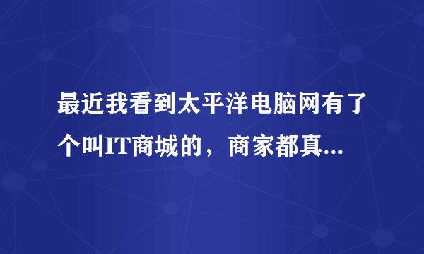 最近我看到太平洋电脑网有了个叫IT商城的，商家都真实吗？有人去购买够吗？
