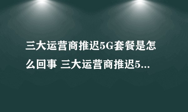 三大运营商推迟5G套餐是怎么回事 三大运营商推迟5G套餐原因揭秘