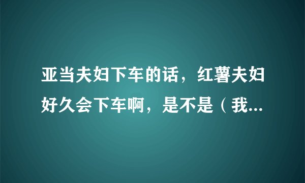 亚当夫妇下车的话，红薯夫妇好久会下车啊，是不是（我结夫妇）只要满一年就会下车啊，红薯还有多久到一年