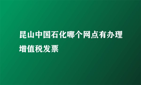 昆山中国石化哪个网点有办理增值税发票