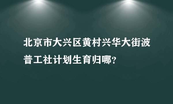 北京市大兴区黄村兴华大街波普工社计划生育归哪？