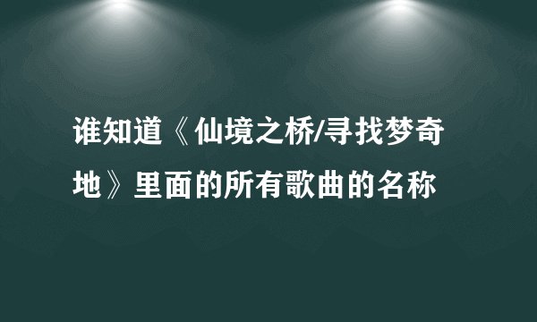 谁知道《仙境之桥/寻找梦奇地》里面的所有歌曲的名称