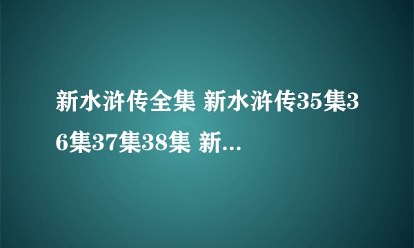 新水浒传全集 新水浒传35集36集37集38集 新水浒传35在线播放