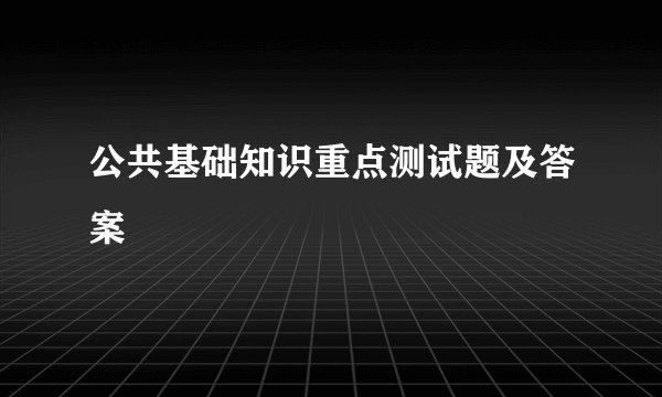 公共基础知识重点测试题及答案