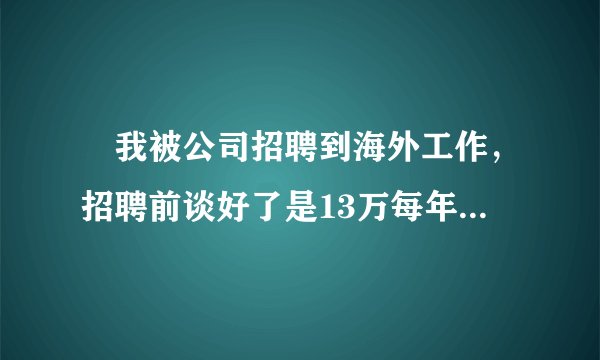 我被公司招聘到海外工作,招聘前谈好了是13万每年,我同意了之后经过公司网上视频面试,填写个人情况的表格然后在家等待了7个月办好签证,之后到公司总部签劳动合同,然后第二天就做上飞机出发了,在海外工作了6个月的时候公司却按照9万每年的工资给我发,现在我需要仲裁告这个北新国际公司,可以么?目前人在海外,填写的号码是本人父亲的联系号码可以联系到本人,盼回复