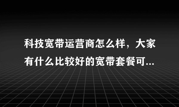 科技宽带运营商怎么样,大家有什么比较好的宽带套餐可以推荐的吗?