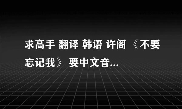 求高手 翻译 韩语 许阁 《不要忘记我》 要中文音译 最好汉字 拼音也行