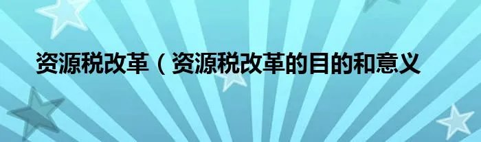 资源税改革(资源税改革的目的和意义