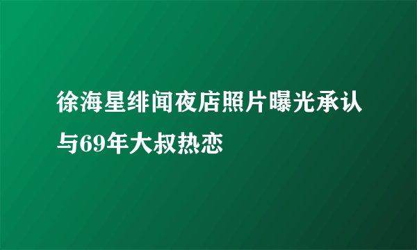 徐海星绯闻夜店照片曝光承认与69年大叔热恋