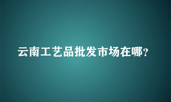 云南工艺品批发市场在哪？