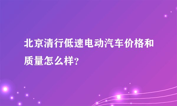 北京清行低速电动汽车价格和质量怎么样？