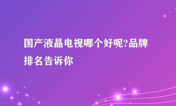 国产液晶电视哪个好呢?品牌排名告诉你