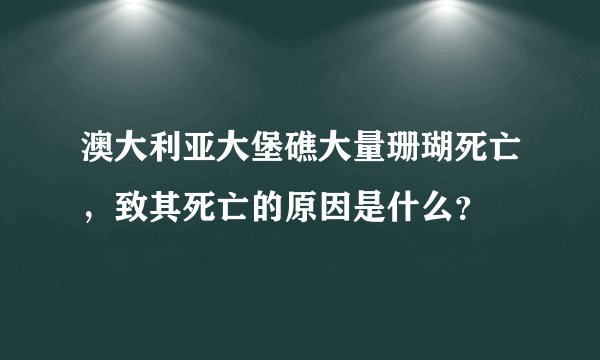 澳大利亚大堡礁大量珊瑚死亡，致其死亡的原因是什么？