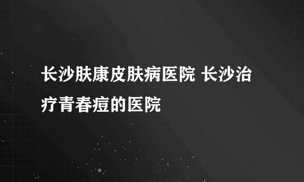 长沙肤康皮肤病医院 长沙治疗青春痘的医院