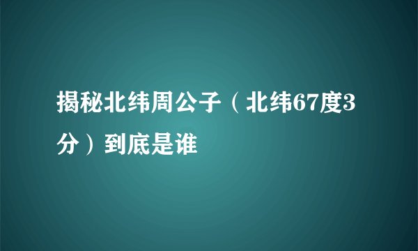 揭秘北纬周公子（北纬67度3分）到底是谁