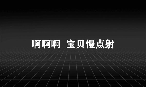 啊啊啊  宝贝慢点射