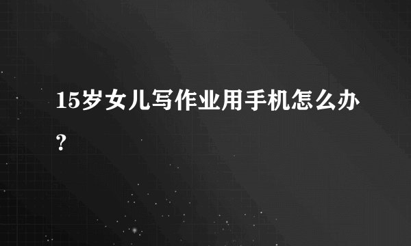 15岁女儿写作业用手机怎么办？