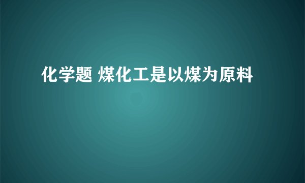 化学题 煤化工是以煤为原料