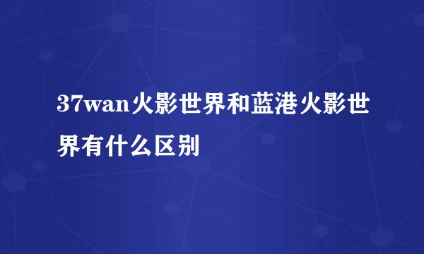 37wan火影世界和蓝港火影世界有什么区别
